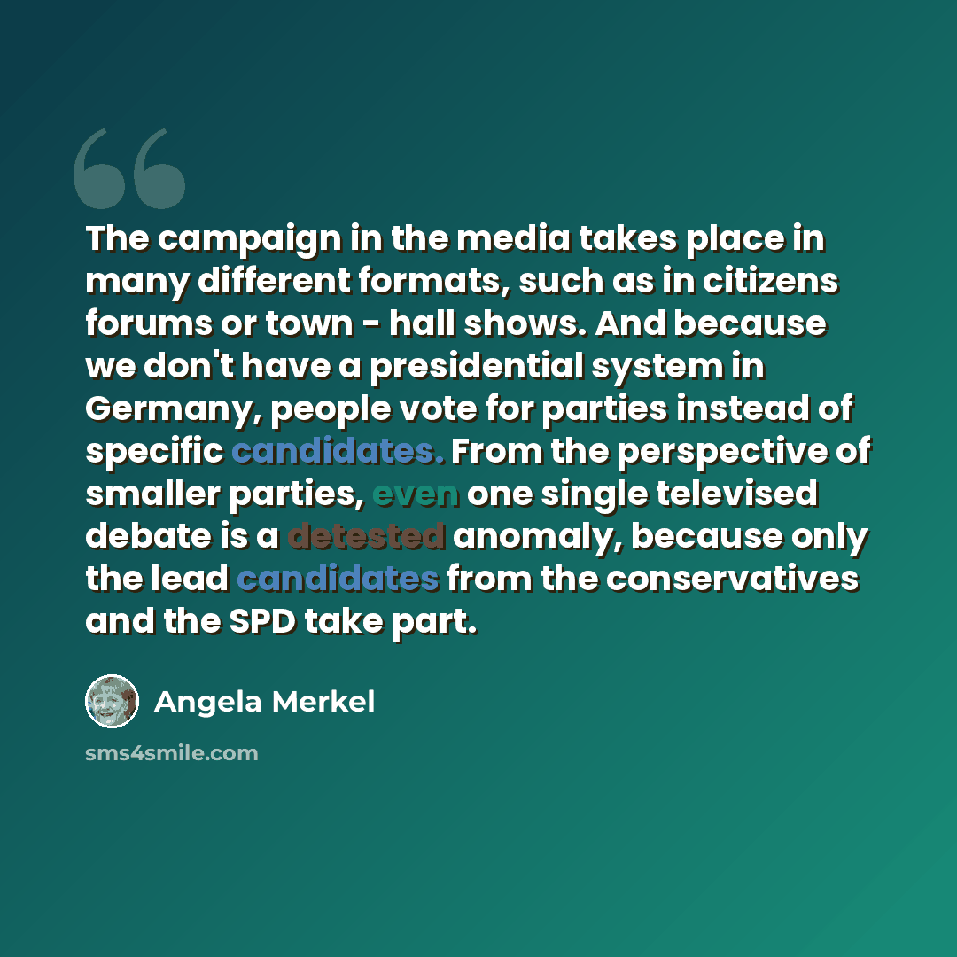 “The campaign in the media takes place in many different formats, such as in citizens forums or town - hall shows. And because we don't have a presidential system in Germany, people vote for parties instead of specific candidates. From the perspective of smaller parties, even one single televised…” quote by Angela Merkel