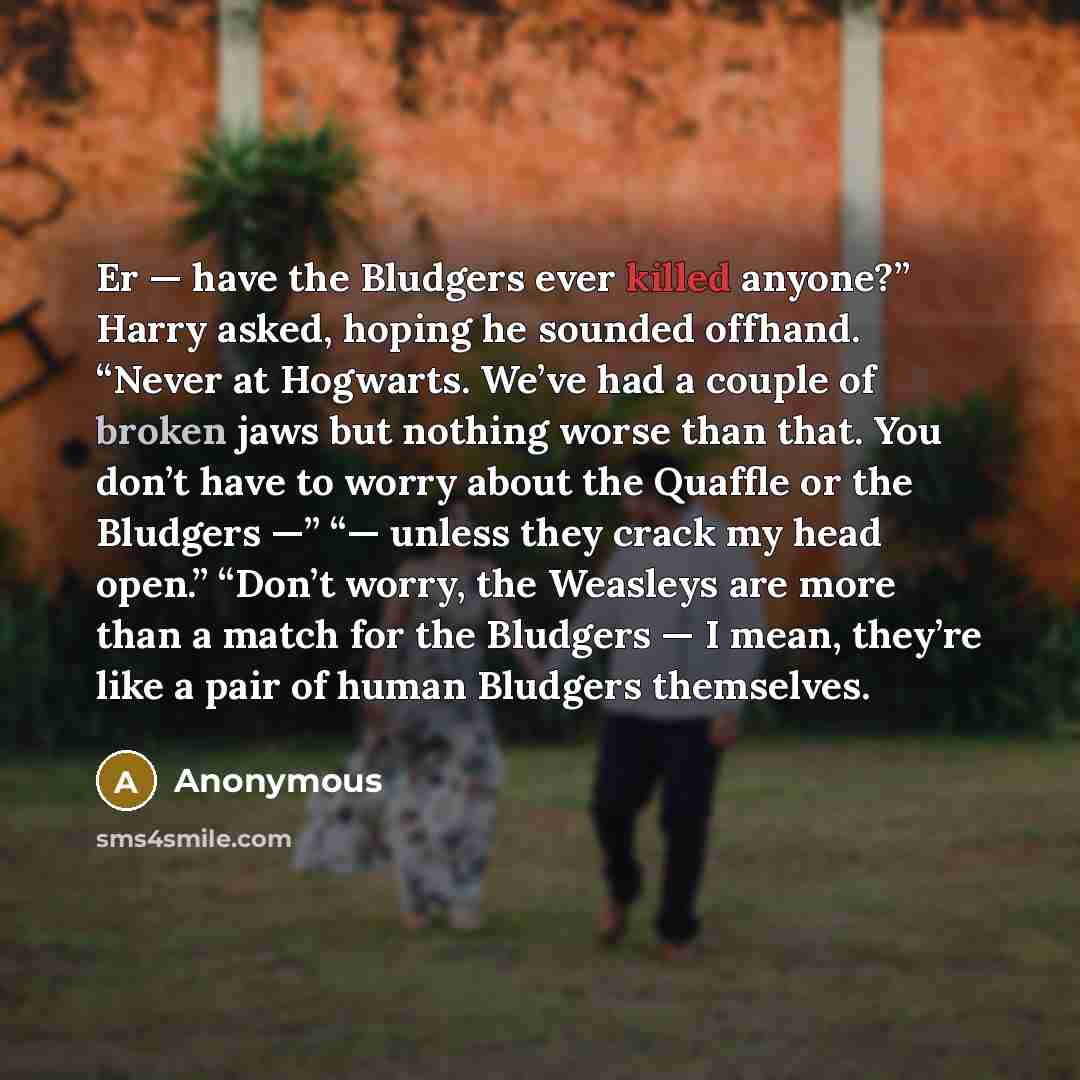 “Er — have the Bludgers ever killed anyone?” Harry asked, hoping he sounded offhand. “Never at Hogwarts. We’ve had a couple of broken jaws but nothing worse than that. You don’t have to worry about the Quaffle or the Bludgers —” “— unless they crack my head open.” “Don’t worry, the Weasleys are…” quote by Anonymous