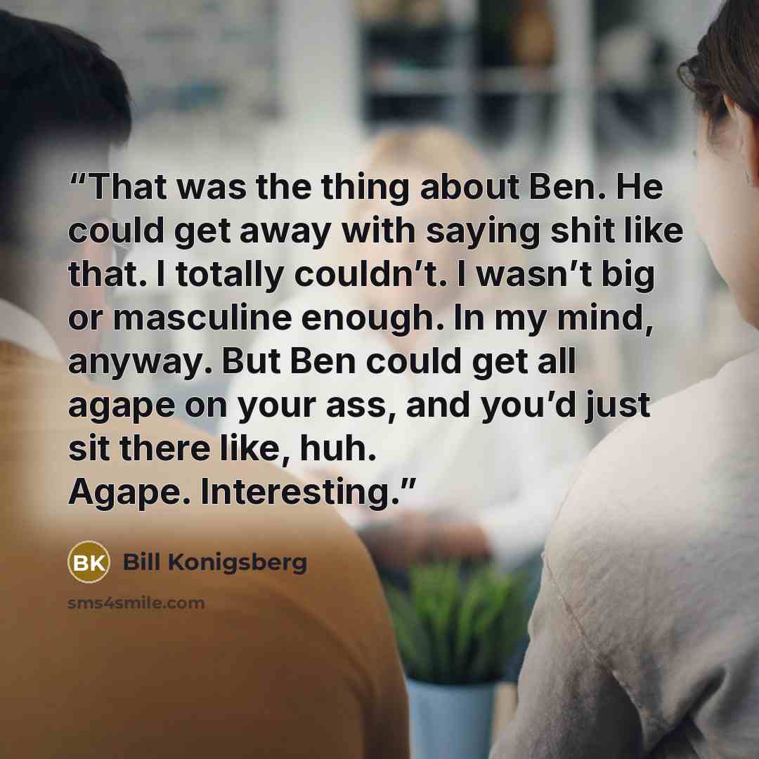 “That was the thing about Ben. He could get away with saying shit like that. I totally couldn’t. I wasn’t big or masculine enough. In my mind, anyway. But Ben could get all agape on your ass, and you’d just sit there like, huh. Agape. Interesting.” quote by Bill Konigsberg