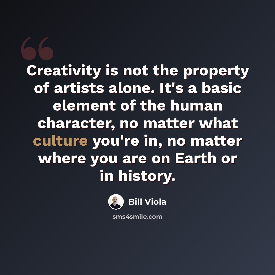 “Creativity is not the property of artists alone. It's a basic element of the human character, no matter what culture you're in, no matter where you are on Earth or in history.” quote by Bill Viola