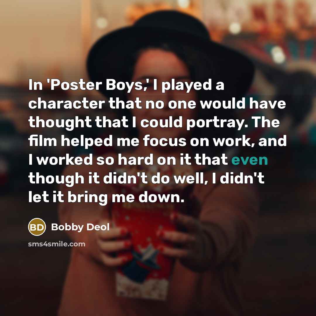 “In 'Poster Boys,' I played a character that no one would have thought that I could portray. The film helped me focus on work, and I worked so hard on it that even though it didn't do well, I didn't let it bring me down.” quote by Bobby Deol