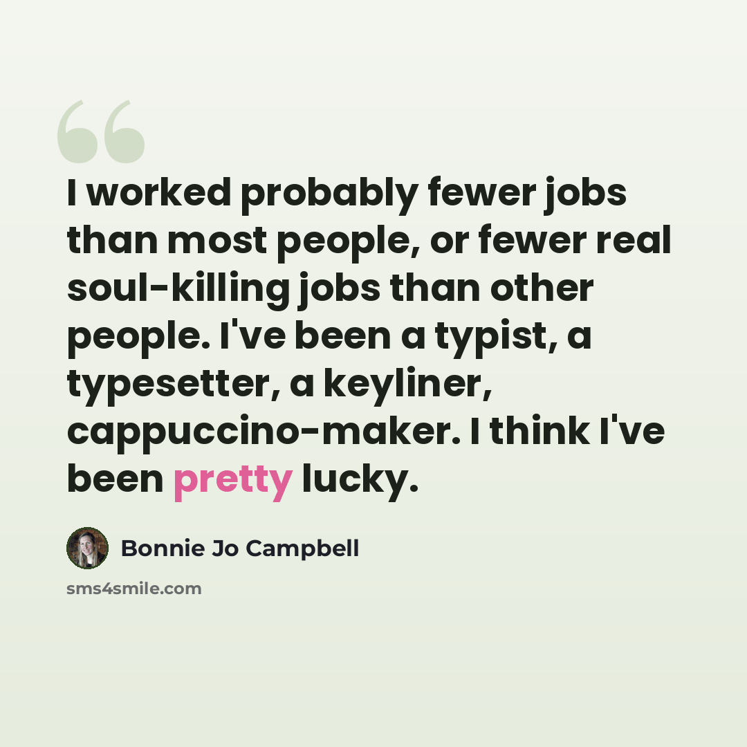 “I worked probably fewer jobs than most people, or fewer real soul-killing jobs than other people. I've been a typist, a typesetter, a keyliner, cappuccino-maker. I think I've been pretty lucky.” quote by Bonnie Jo Campbell
