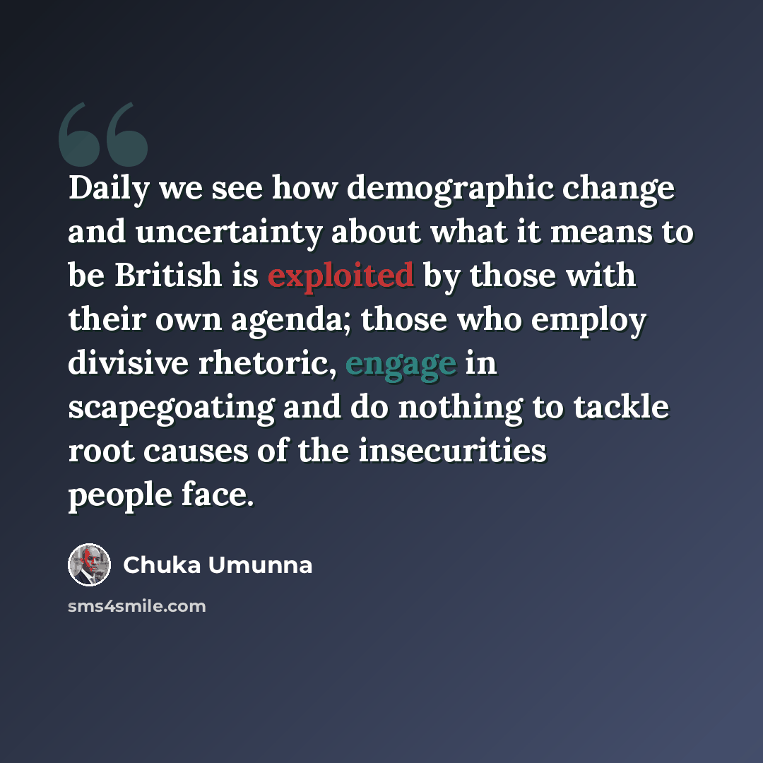 “Daily we see how demographic change and uncertainty about what it means to be British is exploited by those with their own agenda; those who employ divisive rhetoric, engage in scapegoating and do nothing to tackle root causes of the insecurities people face.” quote by Chuka Umunna