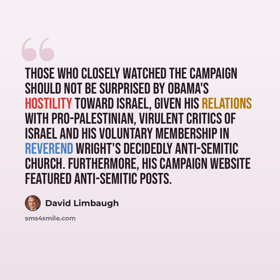 “Those who closely watched the campaign should not be surprised by Obama's hostility toward Israel, given his relations with pro-Palestinian, virulent critics of Israel and his voluntary membership in Reverend Wright's decidedly anti-Semitic church. Furthermore, his campaign website featured…” quote by David Limbaugh