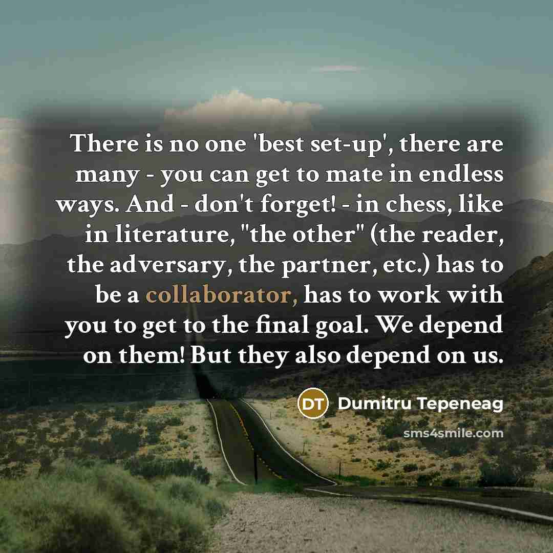 “There is no one 'best set-up', there are many - you can get to mate in endless ways. And - don't forget! - in chess, like in literature, "the other" (the reader, the adversary, the partner, etc.) has to be a collaborator, has to work with you to get to the final goal. We depend on them! But they…” quote by Dumitru Tepeneag