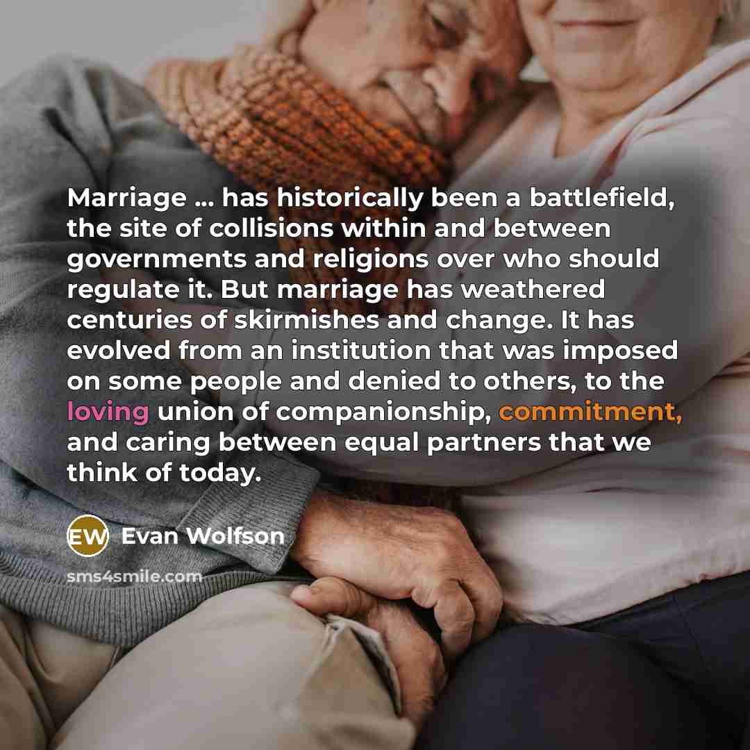 “Marriage ... has historically been a battlefield, the site of collisions within and between governments and religions over who should regulate it. But marriage has weathered centuries of skirmishes and change. It has evolved from an institution that was imposed on some people and denied to others…” quote by Evan Wolfson