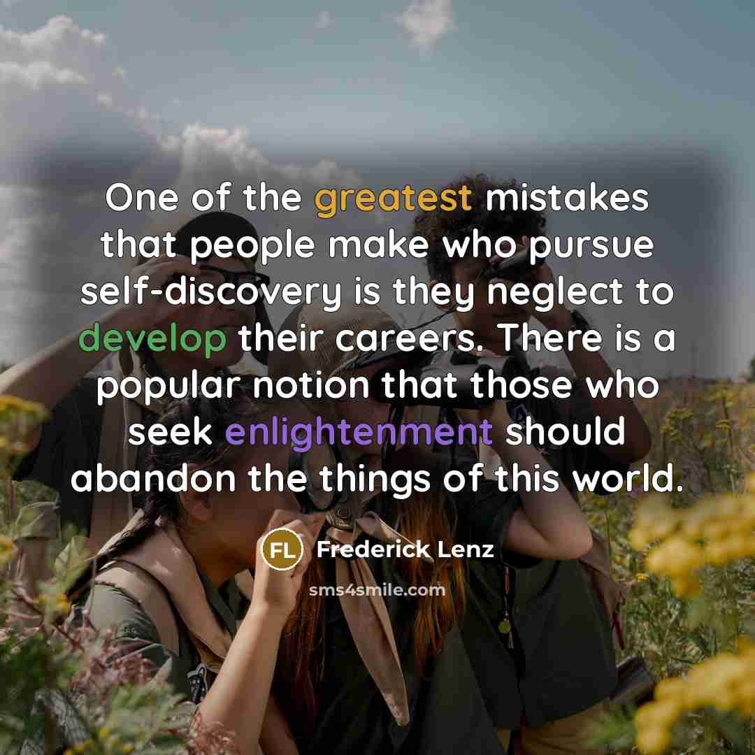 “One of the greatest mistakes that people make who pursue self-discovery is they neglect to develop their careers. There is a popular notion that those who seek enlightenment should abandon the things of this world.” quote by Frederick Lenz