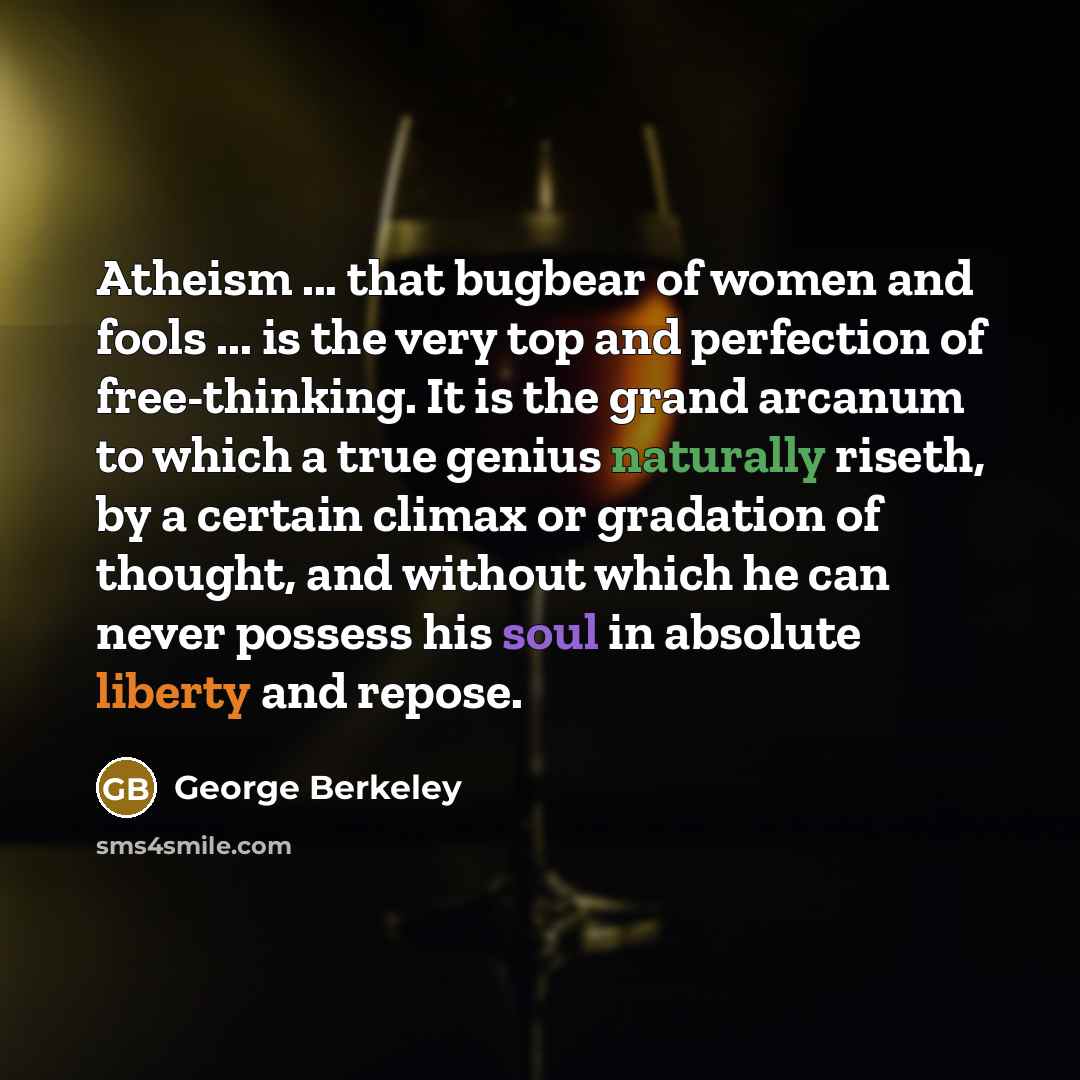 “Atheism ... that bugbear of women and fools ... is the very top and perfection of free-thinking. It is the grand arcanum to which a true genius naturally riseth, by a certain climax or gradation of thought, and without which he can never possess his soul in absolute liberty and repose.” quote by George Berkeley