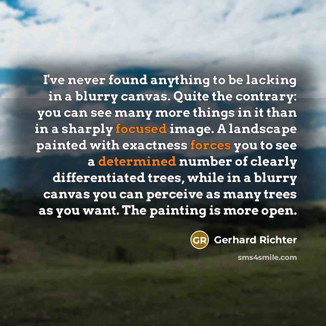 “I've never found anything to be lacking in a blurry canvas. Quite the contrary: you can see many more things in it than in a sharply focused image. A landscape painted with exactness forces you to see a determined number of clearly differentiated trees, while in a blurry canvas you can perceive as…” quote by Gerhard Richter