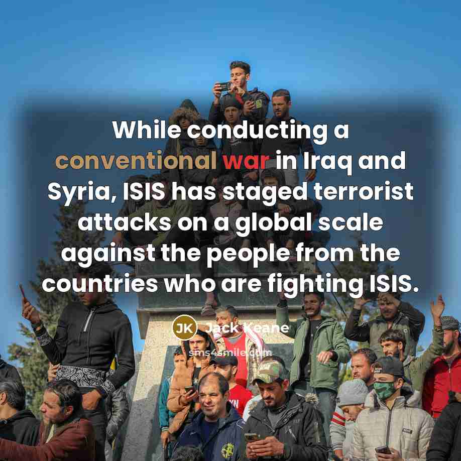 “While conducting a conventional war in Iraq and Syria, ISIS has staged terrorist attacks on a global scale against the people from the countries who are fighting ISIS.” quote by Jack Keane