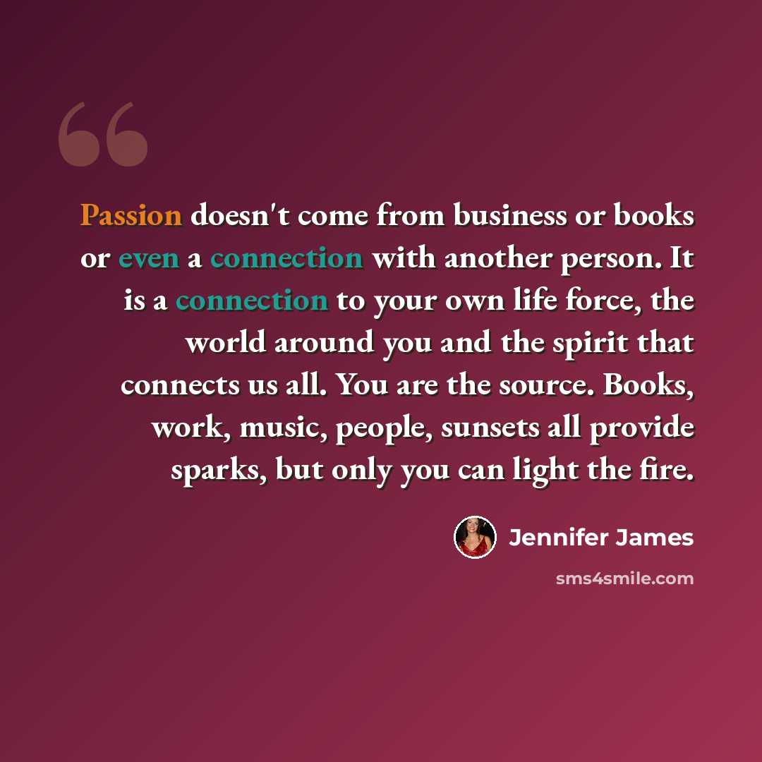 “Passion doesn't come from business or books or even a connection with another person. It is a connection to your own life force, the world around you and the spirit that connects us all. You are the source. Books, work, music, people, sunsets all provide sparks, but only you can light the fire.” quote by Jennifer James