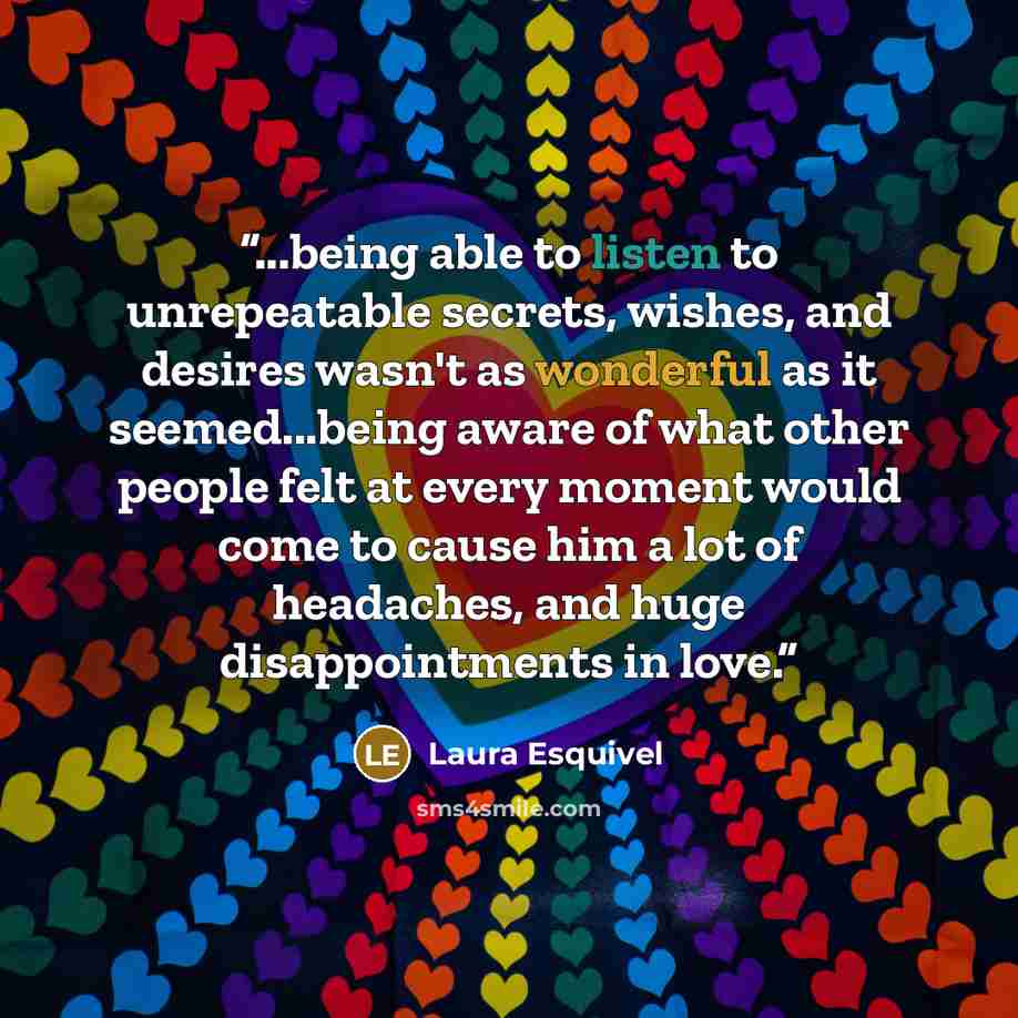 “...being able to listen to unrepeatable secrets, wishes, and desires wasn't as wonderful as it seemed...being aware of what other people felt at every moment would come to cause him a lot of headaches, and huge disappointments in love.” quote by Laura Esquivel