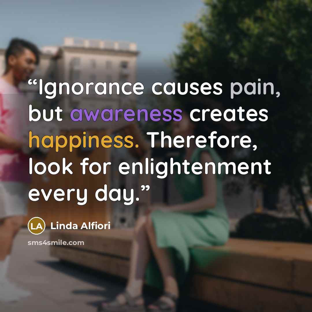 “Ignorance causes pain, but awareness creates happiness. Therefore, look for enlightenment every day.” quote by Linda Alfiori