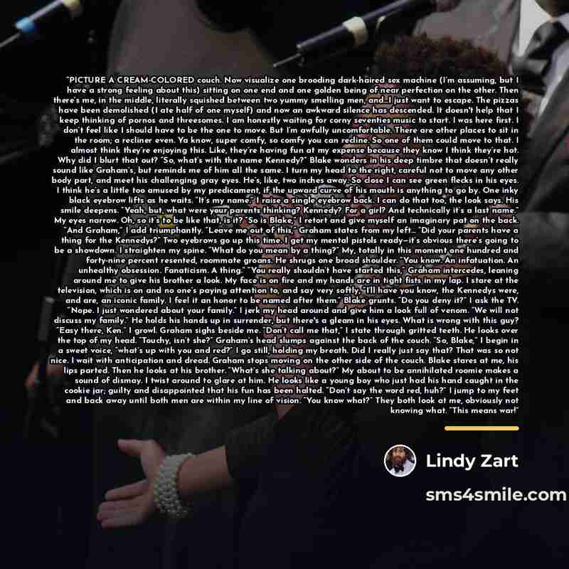 “PICTURE A CREAM-COLORED couch. Now visualize one brooding dark-haired sex machine (I’m assuming, but I have a strong feeling about this) sitting on one end and one golden being of near perfection on the other. Then there’s me, in the middle, literally squished between two yummy smelling men, and…I…” quote by Lindy Zart