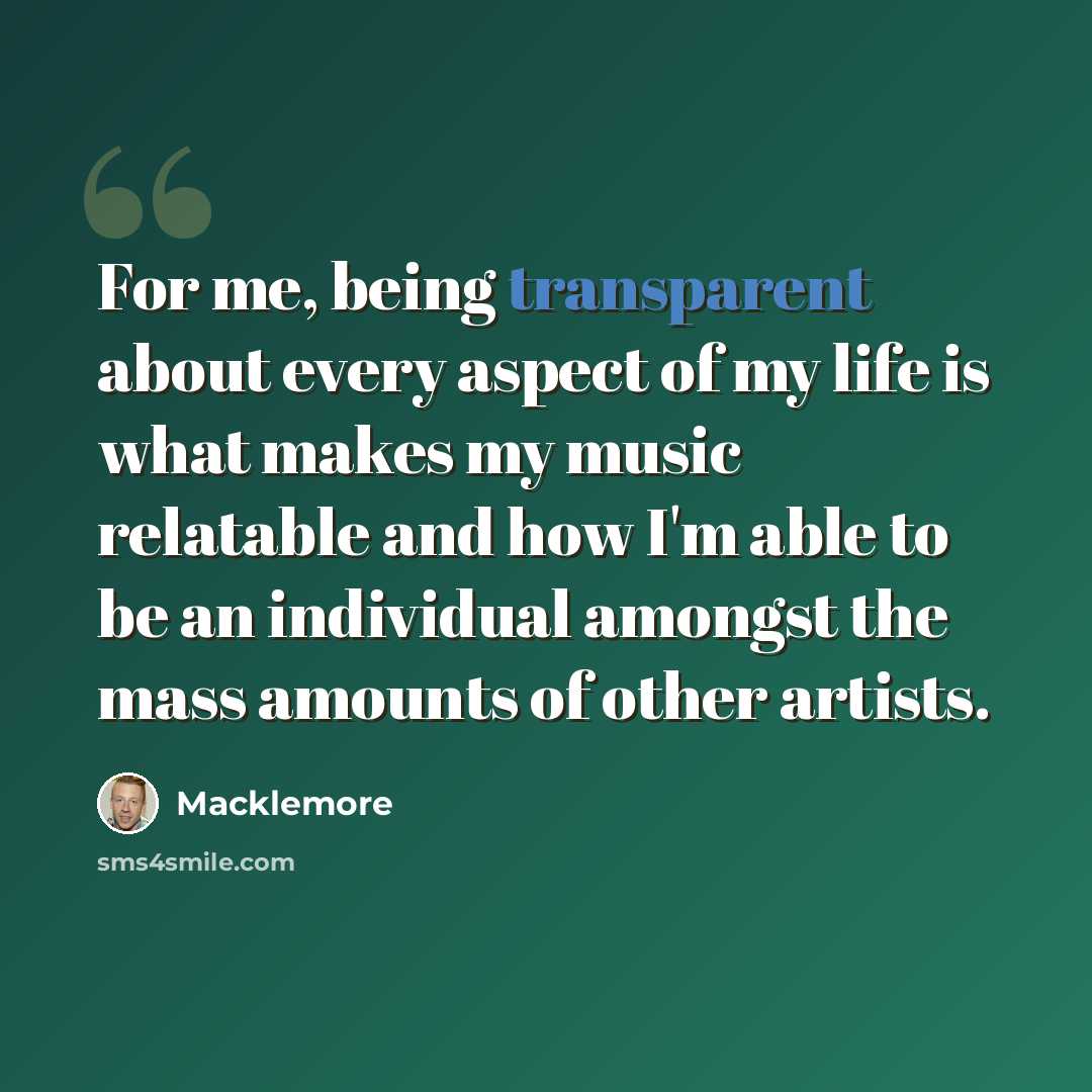 “For me, being transparent about every aspect of my life is what makes my music relatable and how I'm able to be an individual amongst the mass amounts of other artists.” quote by Macklemore