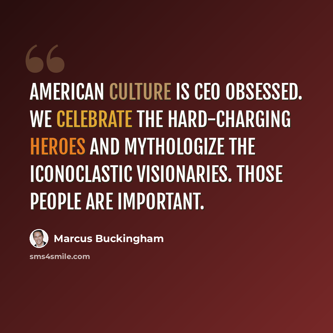 “American culture is CEO obsessed. We celebrate the hard-charging heroes and mythologize the iconoclastic visionaries. Those people are important.” quote by Marcus Buckingham