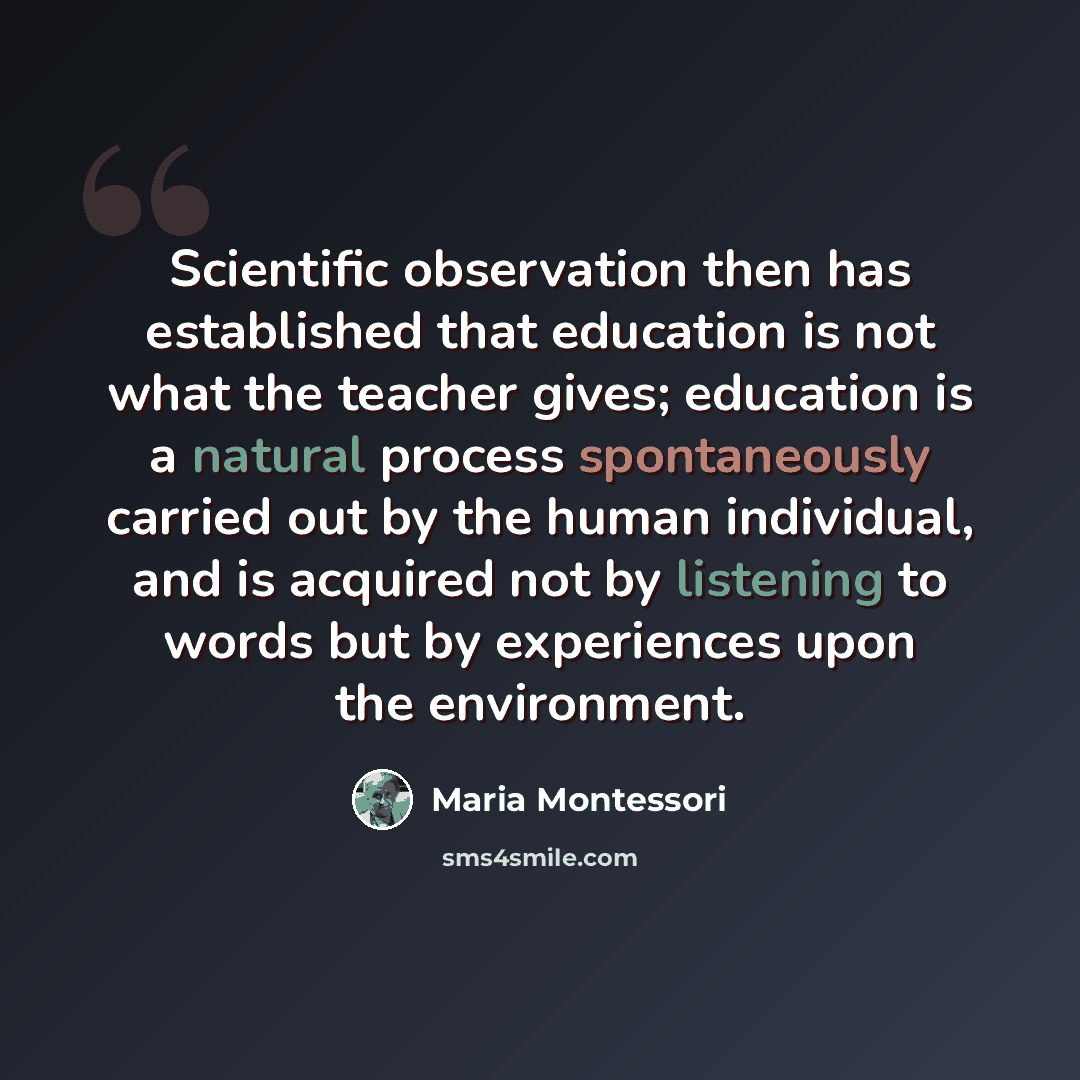 “Scientific observation then has established that education is not what the teacher gives; education is a natural process spontaneously carried out by the human individual, and is acquired not by listening to words but by experiences upon the environment.” quote by Maria Montessori