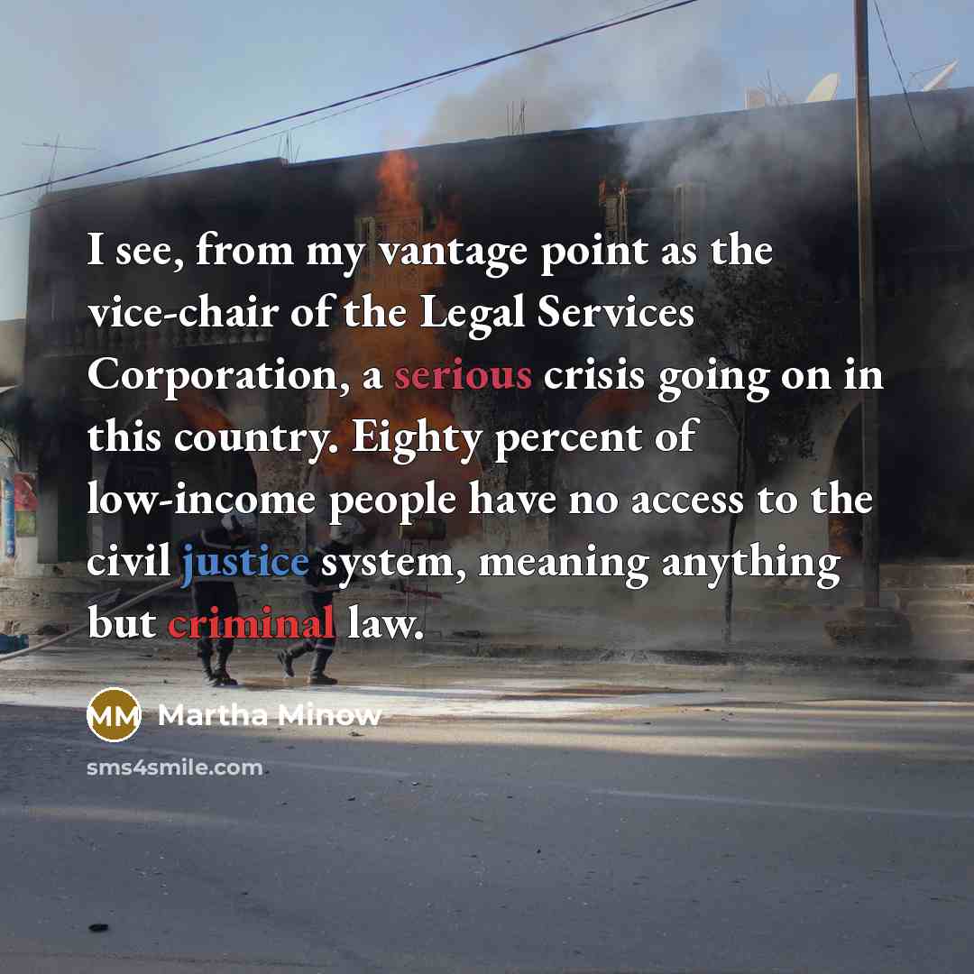 “I see, from my vantage point as the vice-chair of the Legal Services Corporation, a serious crisis going on in this country. Eighty percent of low-income people have no access to the civil justice system, meaning anything but criminal law.” quote by Martha Minow