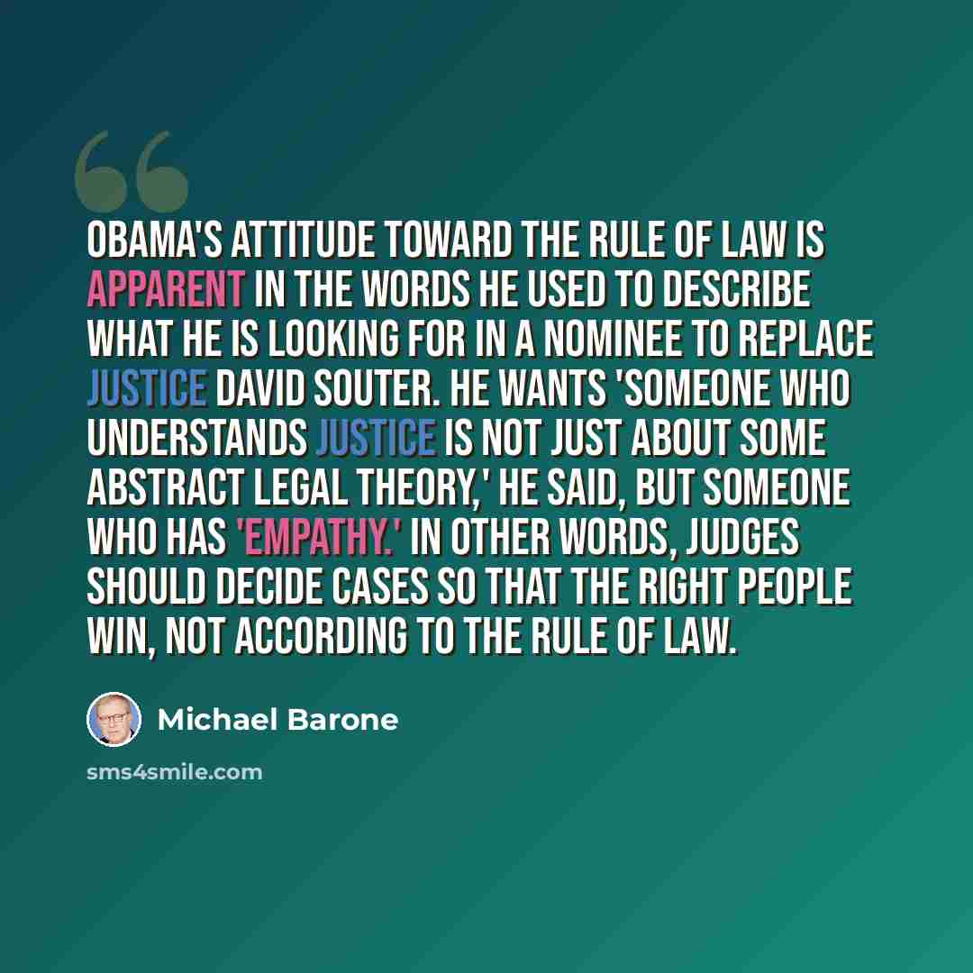 “Obama's attitude toward the rule of law is apparent in the words he used to describe what he is looking for in a nominee to replace Justice David Souter. He wants 'someone who understands justice is not just about some abstract legal theory,' he said, but someone who has 'empathy.' In other words…” quote by Michael Barone