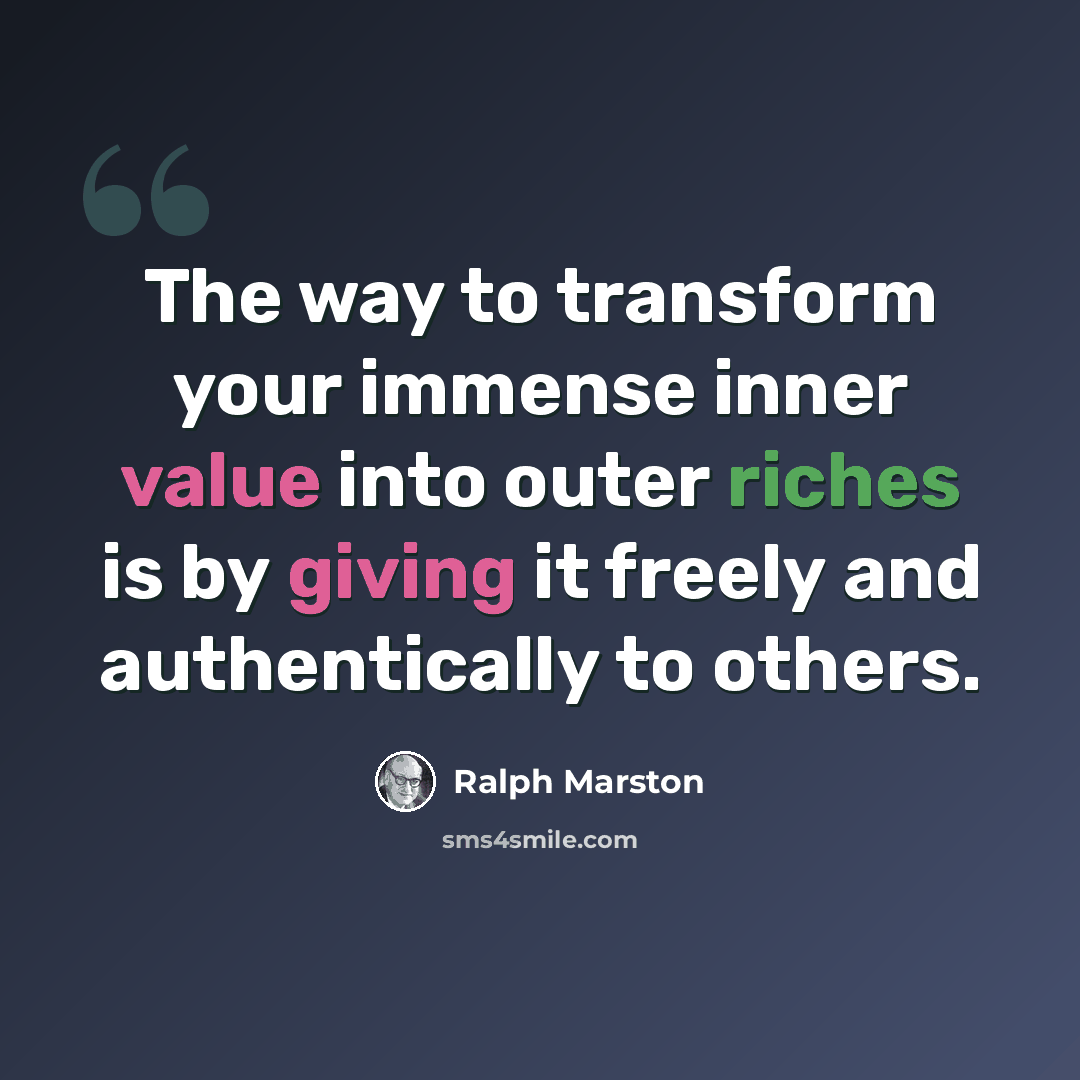 “The way to transform your immense inner value into outer riches is by giving it freely and authentically to others.” quote by Ralph Marston