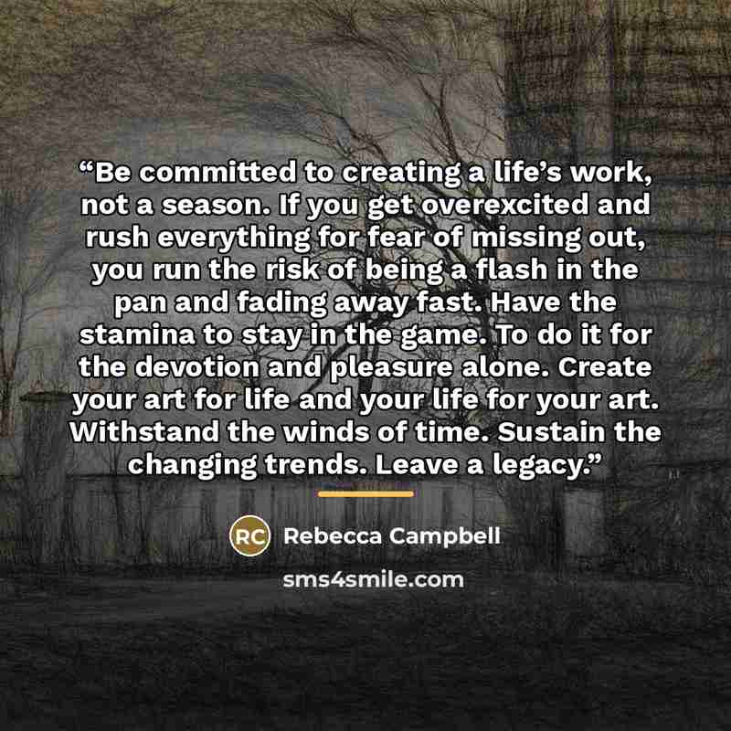 “Be committed to creating a life’s work, not a season. If you get overexcited and rush everything for fear of missing out, you run the risk of being a flash in the pan and fading away fast. Have the stamina to stay in the game. To do it for the devotion and pleasure alone. Create your art for life…” quote by Rebecca Campbell