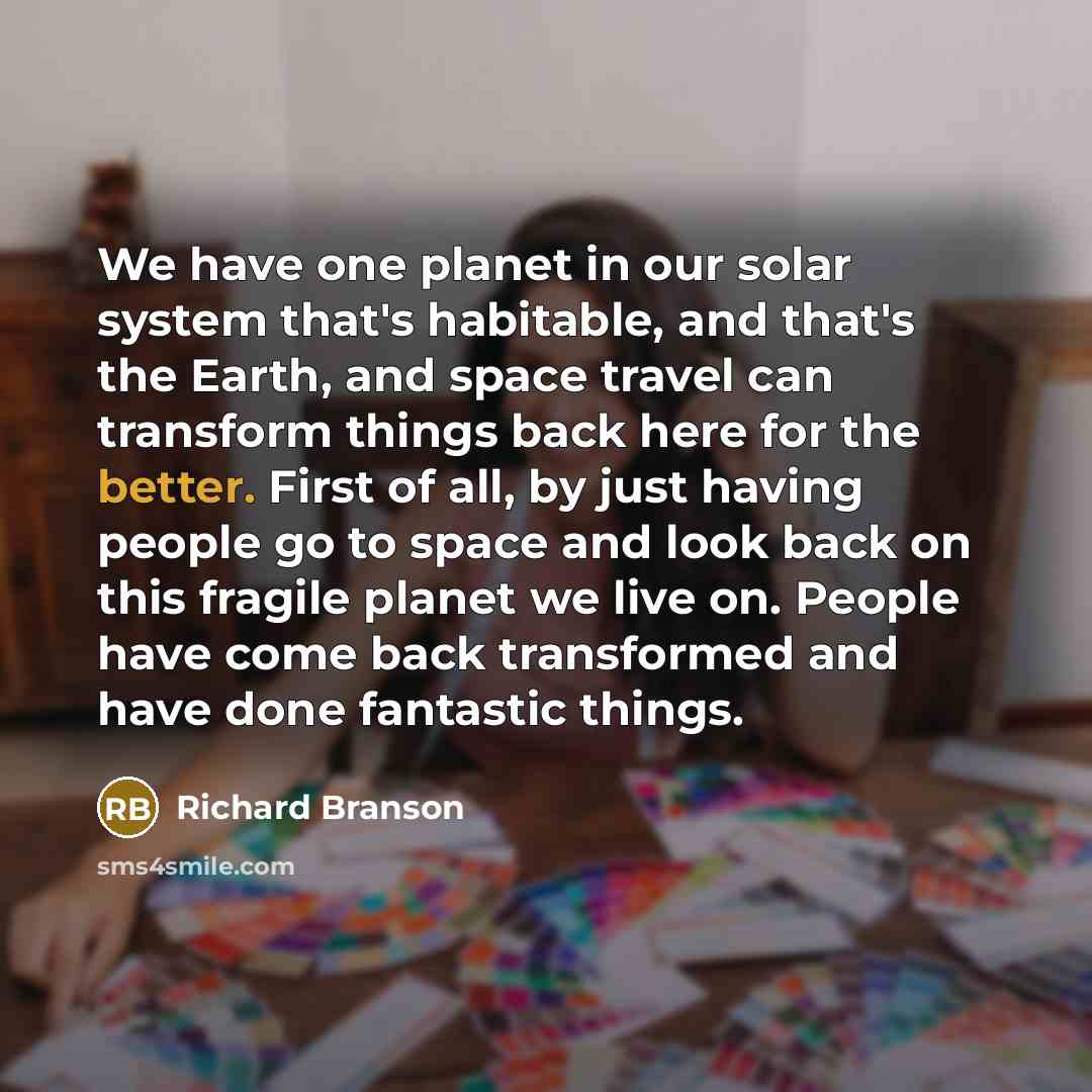 “We have one planet in our solar system that's habitable, and that's the Earth, and space travel can transform things back here for the better. First of all, by just having people go to space and look back on this fragile planet we live on. People have come back transformed and have done fantastic…” quote by Richard Branson
