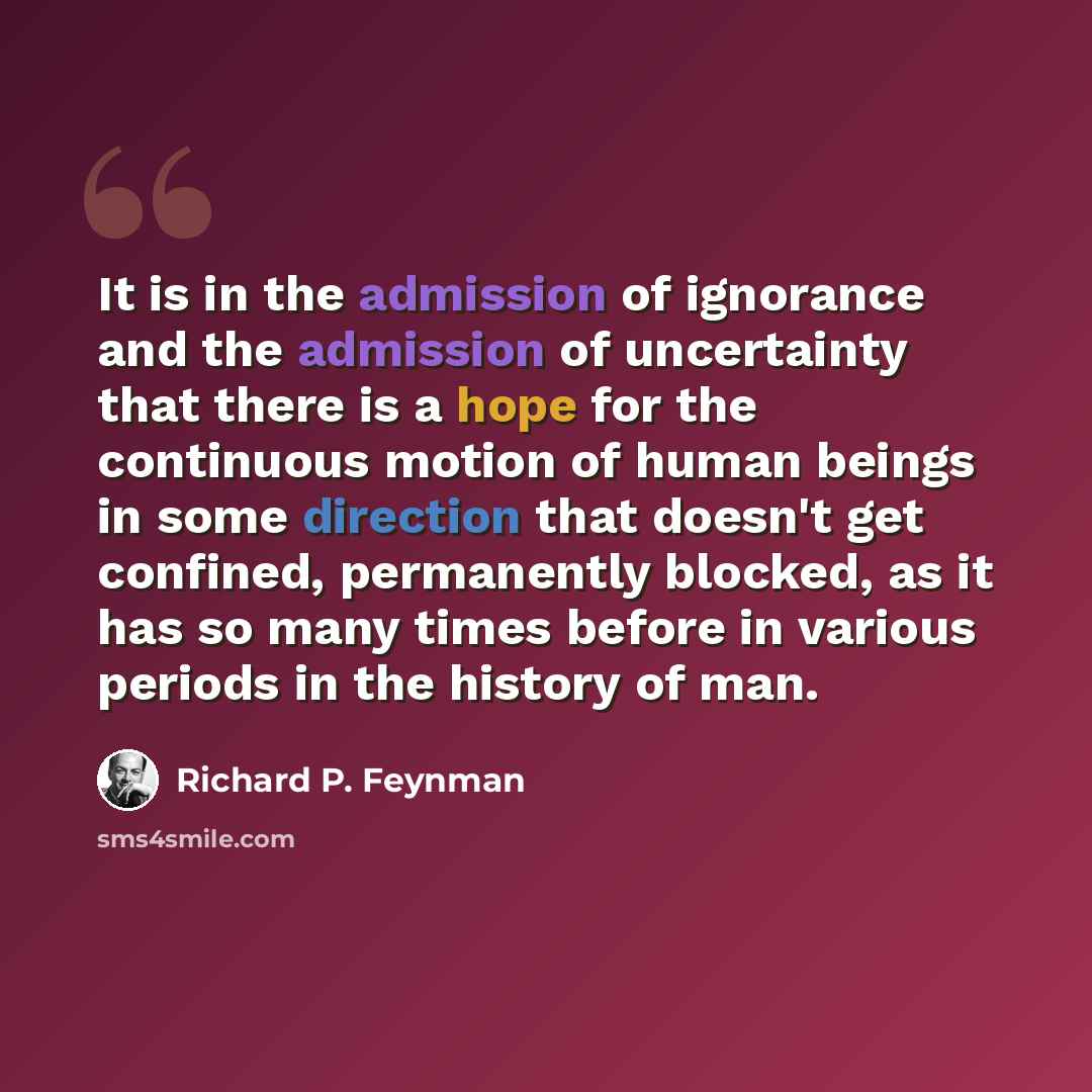 “It is in the admission of ignorance and the admission of uncertainty that there is a hope for the continuous motion of human beings in some direction that doesn't get confined, permanently blocked, as it has so many times before in various periods in the history of man.” quote by Richard P. Feynman