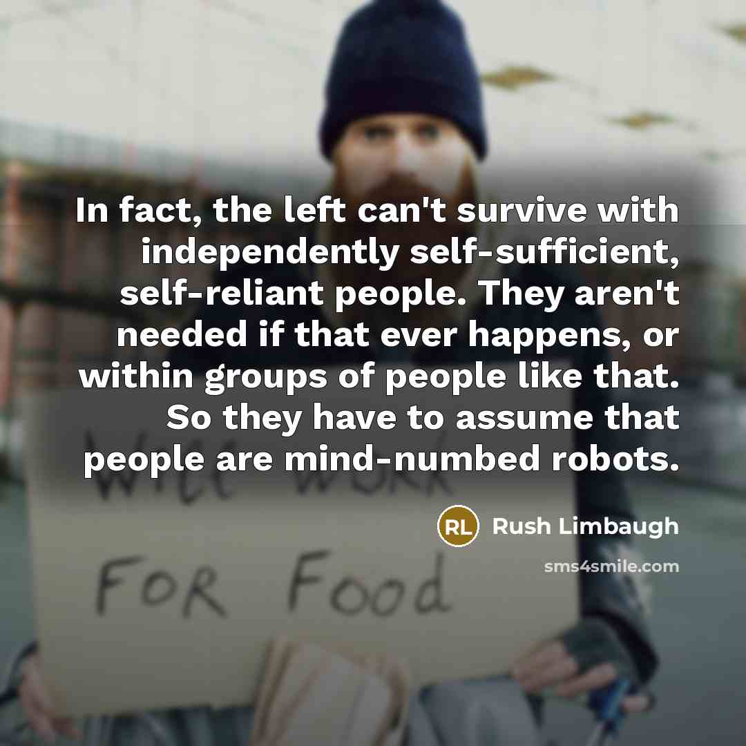 “In fact, the left can't survive with independently self-sufficient, self-reliant people. They aren't needed if that ever happens, or within groups of people like that. So they have to assume that people are mind-numbed robots.” quote by Rush Limbaugh