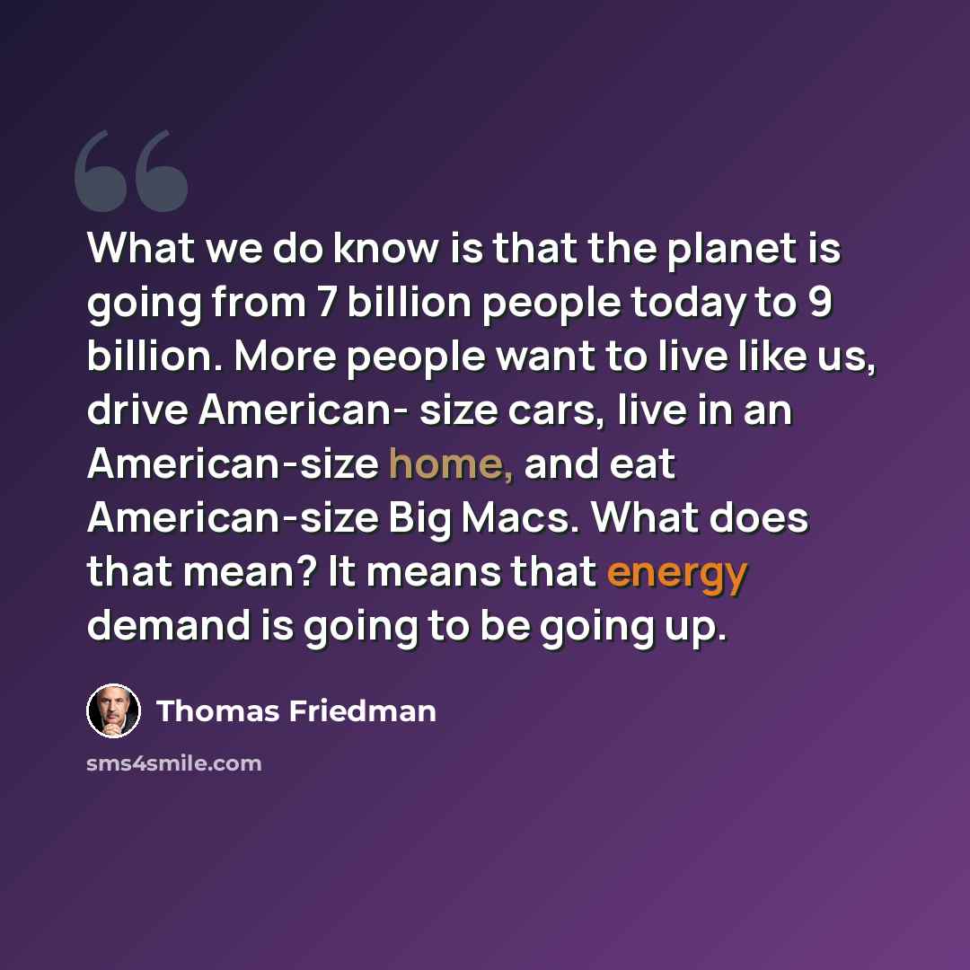 “What we do know is that the planet is going from 7 billion people today to 9 billion. More people want to live like us, drive American- size cars, live in an American-size home, and eat American-size Big Macs. What does that mean? It means that energy demand is going to be going up.” quote by Thomas Friedman