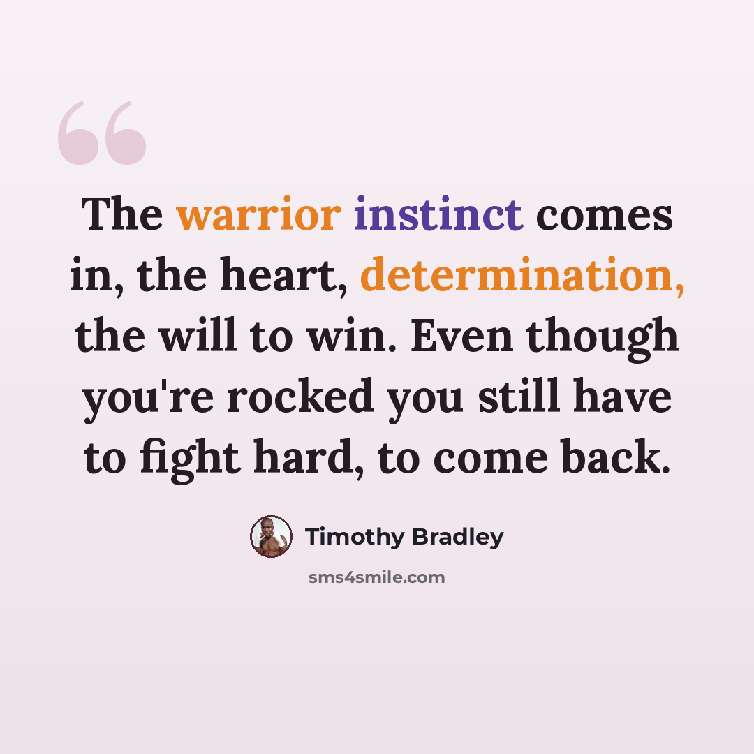 “The warrior instinct comes in, the heart, determination, the will to win. Even though you're rocked you still have to fight hard, to come back.” quote by Timothy Bradley