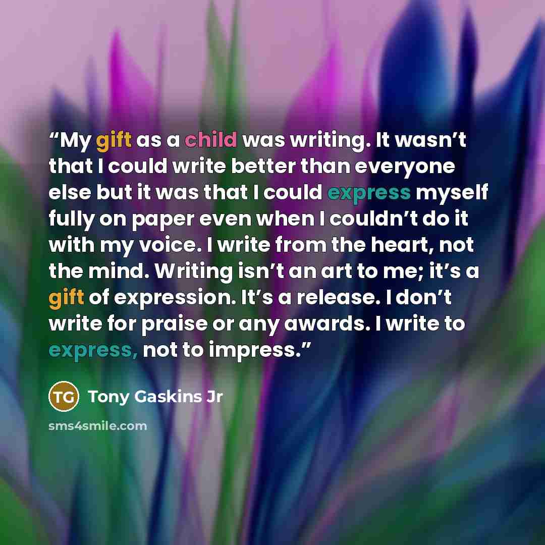 “My gift as a child was writing. It wasn’t that I could write better than everyone else but it was that I could express myself fully on paper even when I couldn’t do it with my voice. I write from the heart, not the mind. Writing isn’t an art to me; it’s a gift of expression. It’s a release. I…” quote by Tony Gaskins Jr