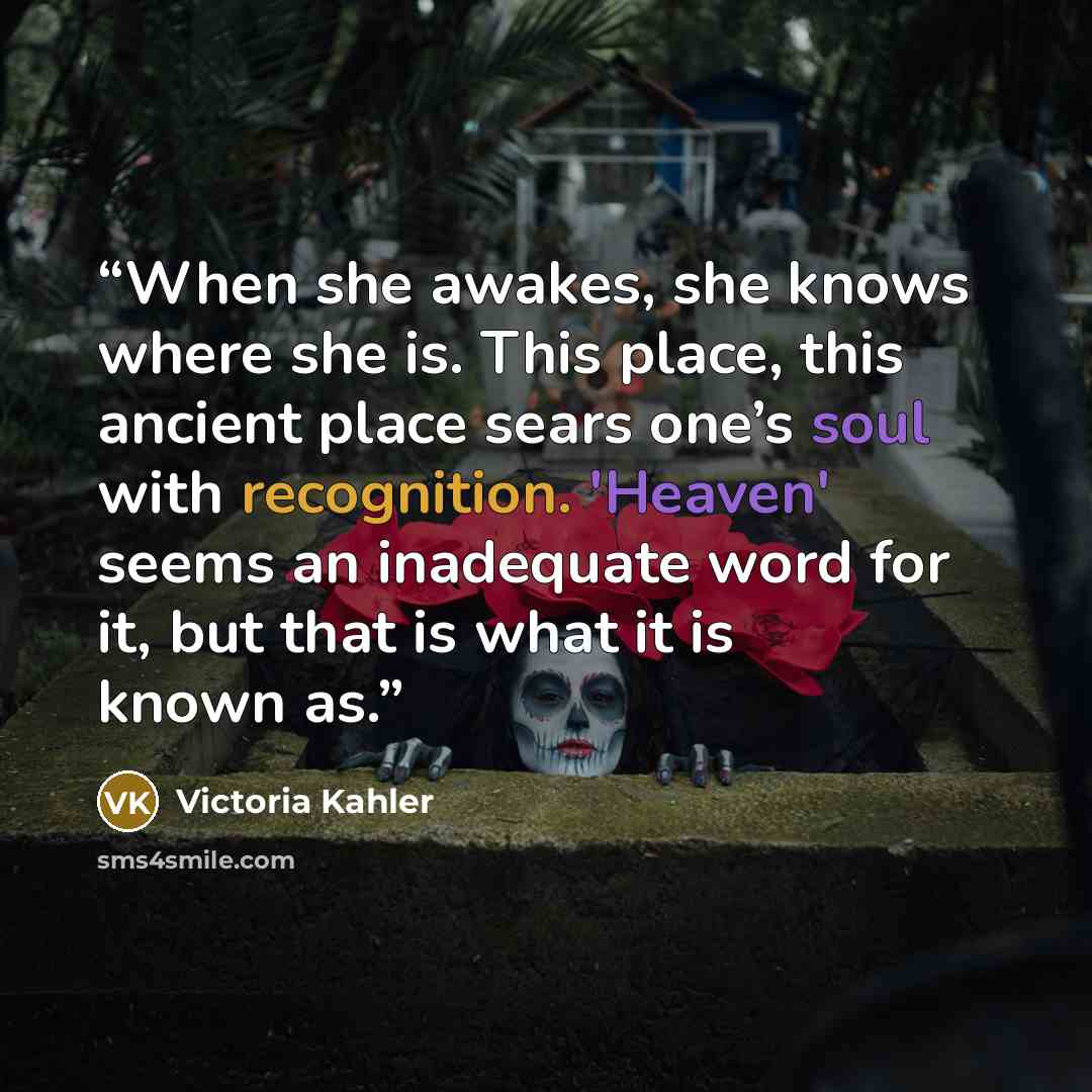 “When she awakes, she knows where she is. This place, this ancient place sears one’s soul with recognition. 'Heaven' seems an inadequate word for it, but that is what it is known as.” quote by Victoria Kahler