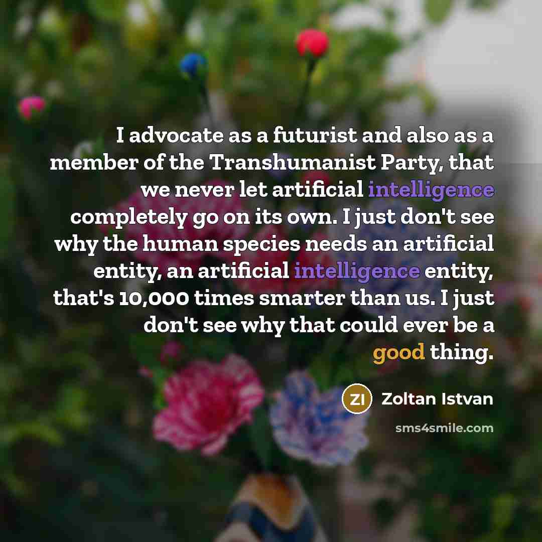 “I advocate as a futurist and also as a member of the Transhumanist Party, that we never let artificial intelligence completely go on its own. I just don't see why the human species needs an artificial entity, an artificial intelligence entity, that's 10,000 times smarter than us. I just don't see…” quote by Zoltan Istvan