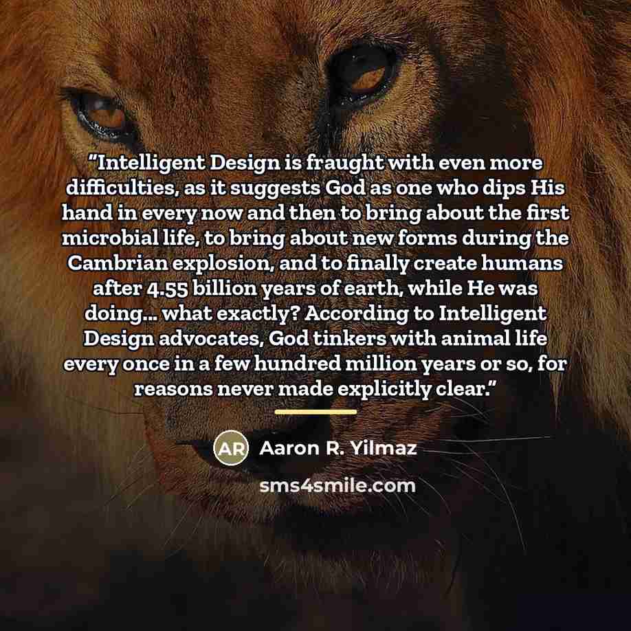 “Intelligent Design is fraught with even more difficulties, as it suggests God as one who dips His hand in every now and then to bring about the first microbial life, to bring about new forms during the Cambrian explosion, and to finally create humans after 4.55 billion years of earth, while He was…” quote by Aaron R. Yilmaz