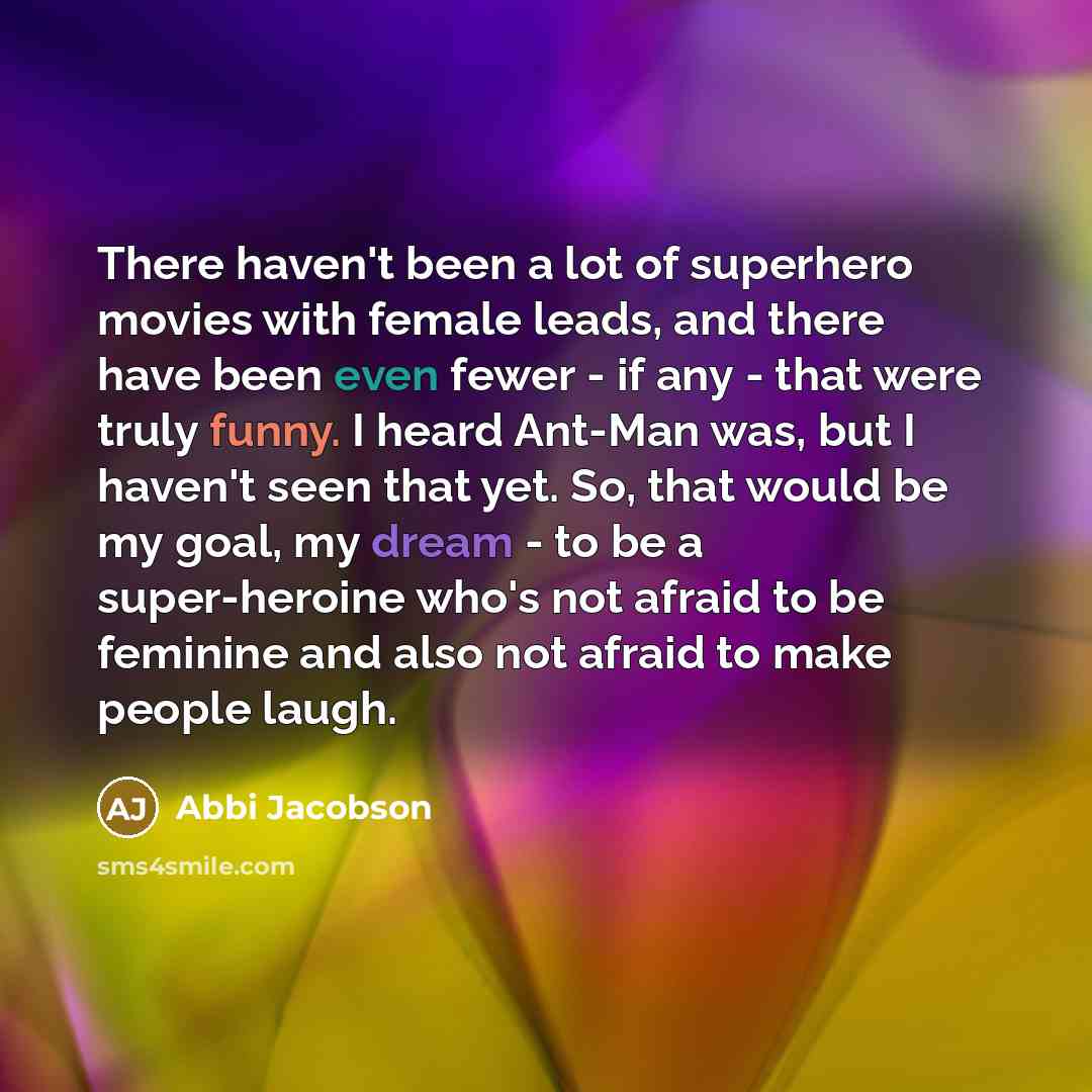 “There haven't been a lot of superhero movies with female leads, and there have been even fewer - if any - that were truly funny. I heard Ant-Man was, but I haven't seen that yet. So, that would be my goal, my dream - to be a super-heroine who's not afraid to be feminine and also not afraid to make…” quote by Abbi Jacobson