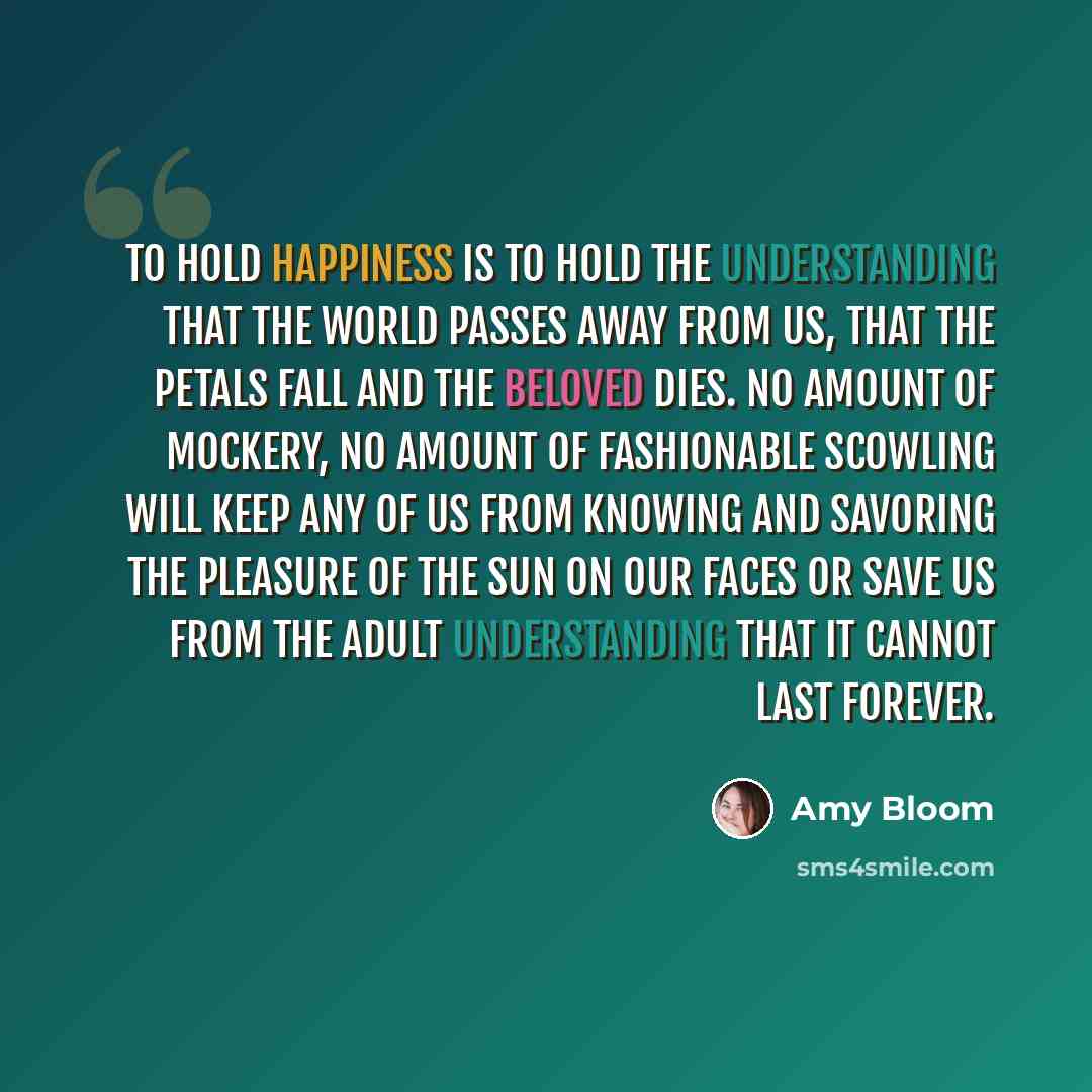 “To hold happiness is to hold the understanding that the world passes away from us, that the petals fall and the beloved dies. No amount of mockery, no amount of fashionable scowling will keep any of us from knowing and savoring the pleasure of the sun on our faces or save us from the adult…” quote by Amy Bloom