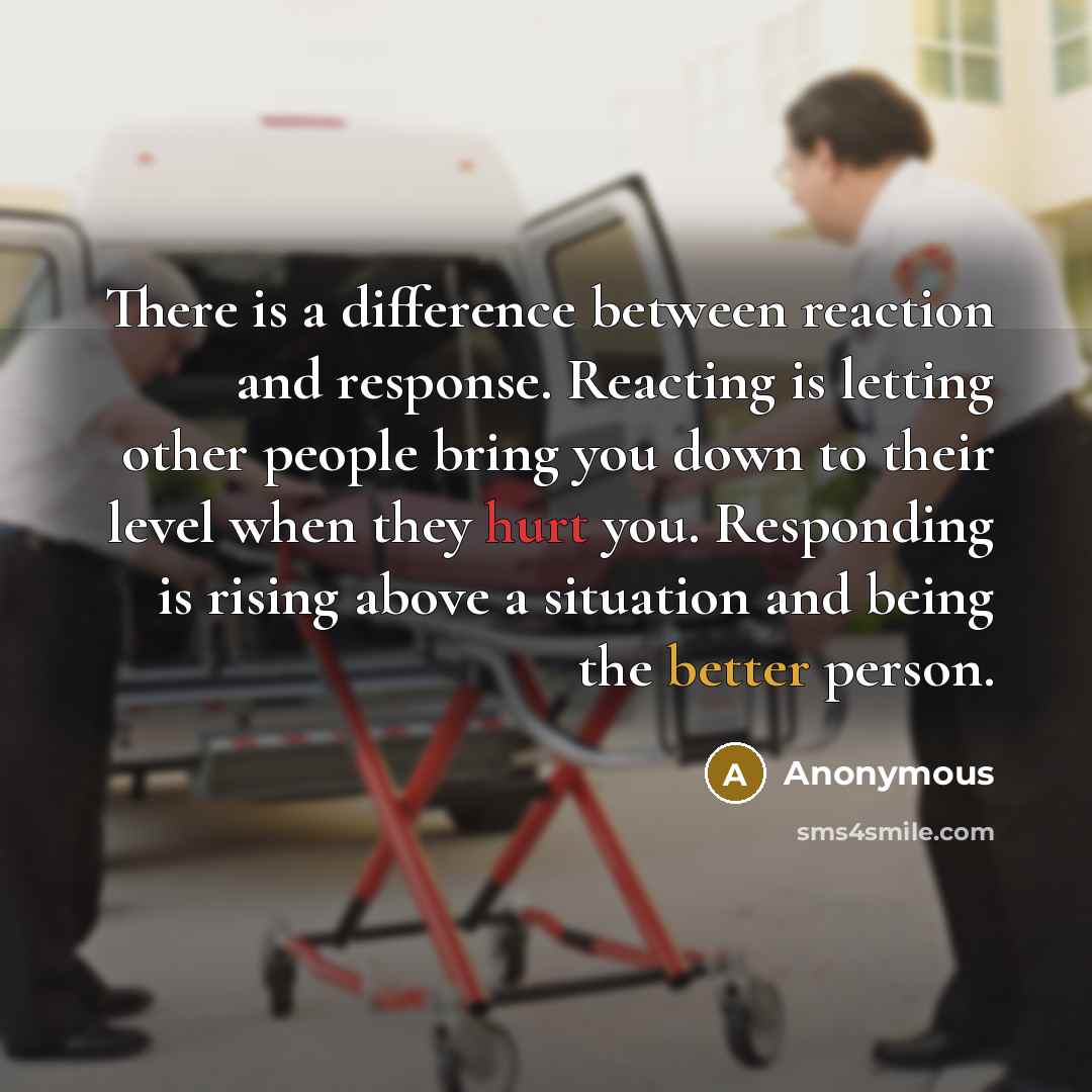 “There is a difference between reaction and response. Reacting is letting other people bring you down to their level when they hurt you. Responding is rising above a situation and being the better person.” quote by Anonymous