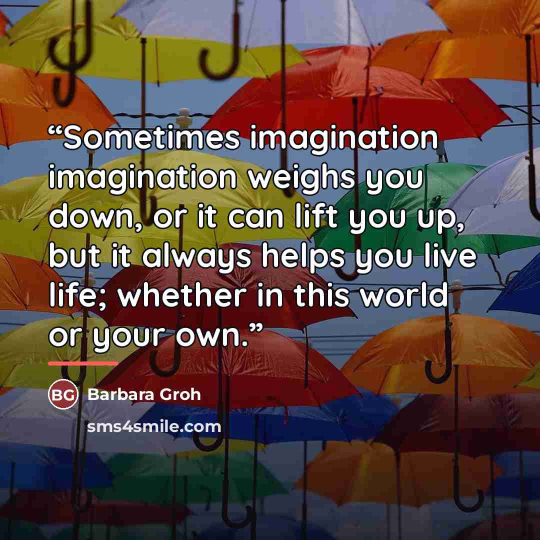 “Sometimes imagination imagination weighs you down, or it can lift you up, but it always helps you live life; whether in this world or your own.” quote by Barbara Groh