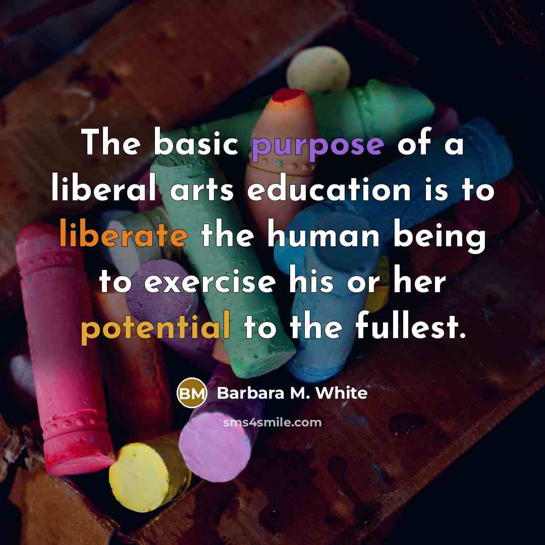 “The basic purpose of a liberal arts education is to liberate the human being to exercise his or her potential to the fullest.” quote by Barbara M. White