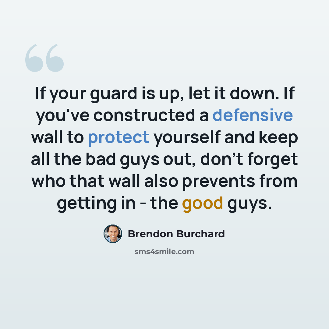 “If your guard is up, let it down. If you've constructed a defensive wall to protect yourself and keep all the bad guys out, don't forget who that wall also prevents from getting in - the good guys.” quote by Brendon Burchard