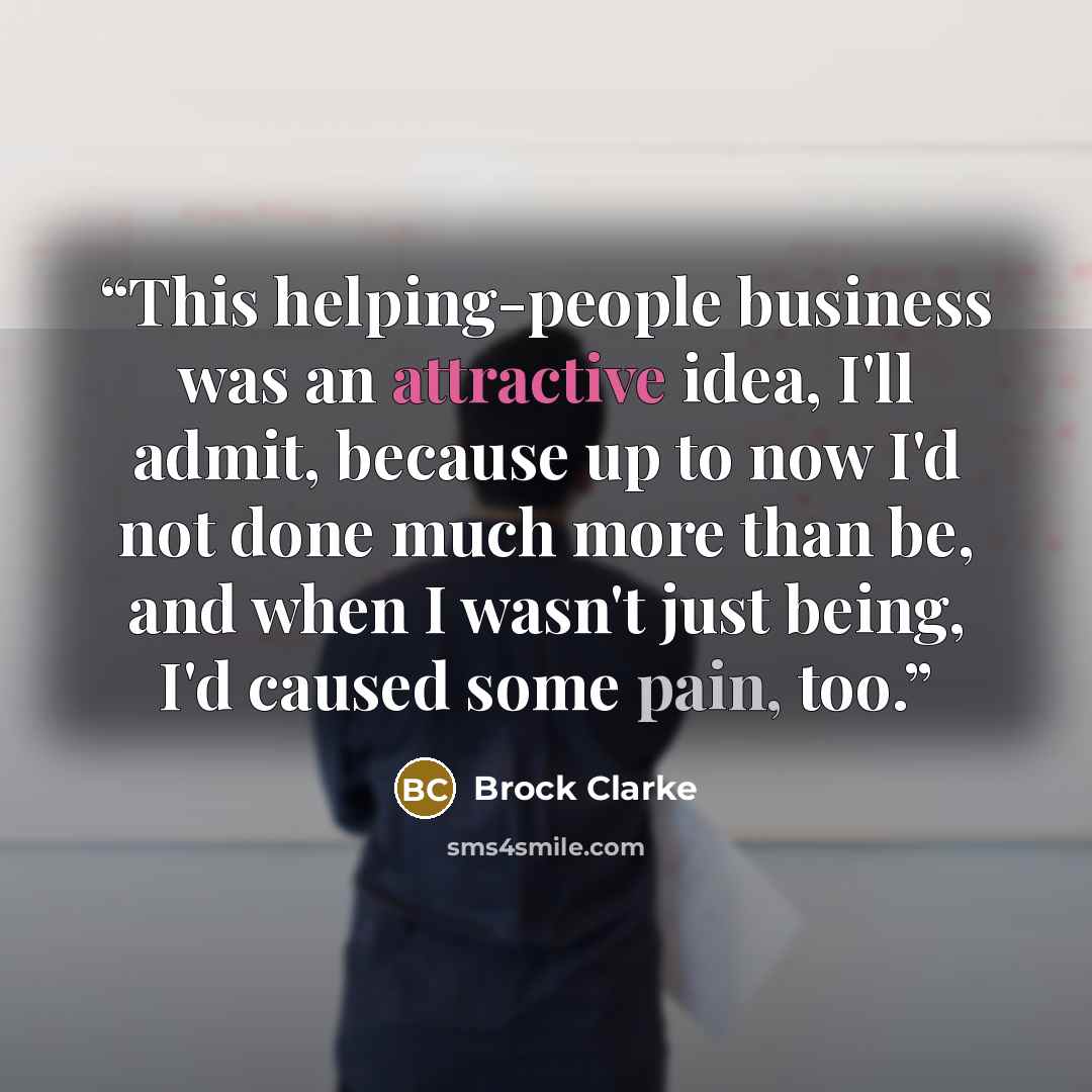 “This helping-people business was an attractive idea, I'll admit, because up to now I'd not done much more than be, and when I wasn't just being, I'd caused some pain, too.” quote by Brock Clarke