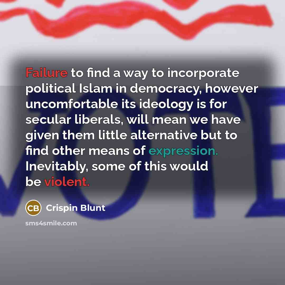 “Failure to find a way to incorporate political Islam in democracy, however uncomfortable its ideology is for secular liberals, will mean we have given them little alternative but to find other means of expression. Inevitably, some of this would be violent.” quote by Crispin Blunt
