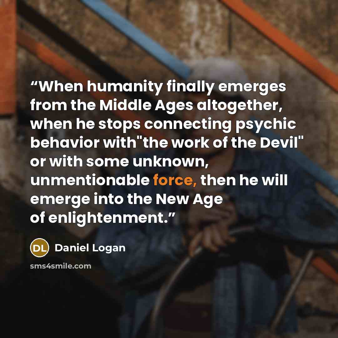 “When humanity finally emerges from the Middle Ages altogether, when he stops connecting psychic behavior with"the work of the Devil" or with some unknown, unmentionable force, then he will emerge into the New Age of enlightenment.” quote by Daniel Logan