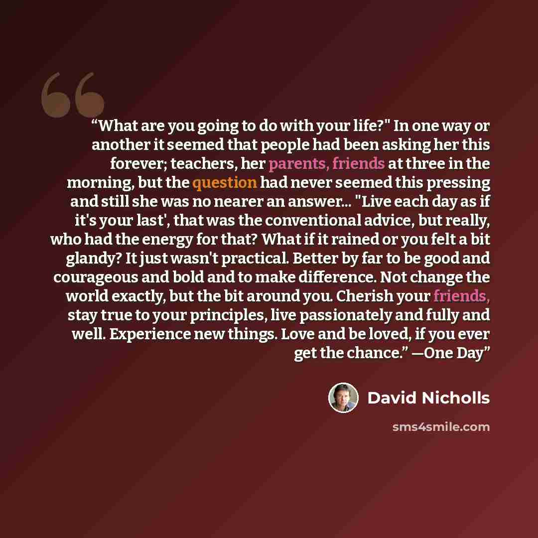 “What are you going to do with your life?" In one way or another it seemed that people had been asking her this forever; teachers, her parents, friends at three in the morning, but the question had never seemed this pressing and still she was no nearer an answer... "Live each day as if it's your…” quote by David Nicholls