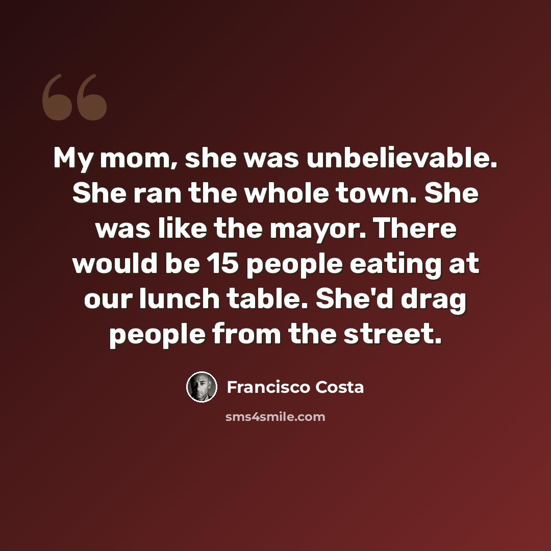 “My mom, she was unbelievable. She ran the whole town. She was like the mayor. There would be 15 people eating at our lunch table. She'd drag people from the street.” quote by Francisco Costa