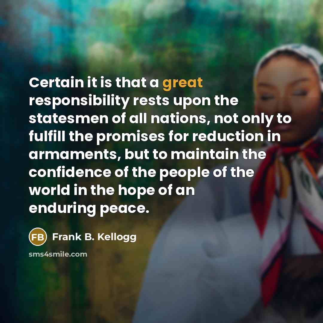 “Certain it is that a great responsibility rests upon the statesmen of all nations, not only to fulfill the promises for reduction in armaments, but to maintain the confidence of the people of the world in the hope of an enduring peace.” quote by Frank B. Kellogg