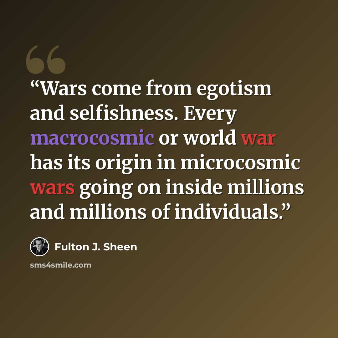 “Wars come from egotism and selfishness. Every macrocosmic or world war has its origin in microcosmic wars going on inside millions and millions of individuals.” quote by Fulton J. Sheen
