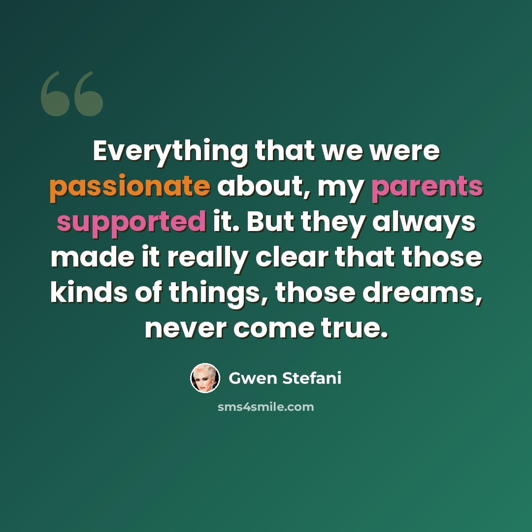 “Everything that we were passionate about, my parents supported it. But they always made it really clear that those kinds of things, those dreams, never come true.” quote by Gwen Stefani