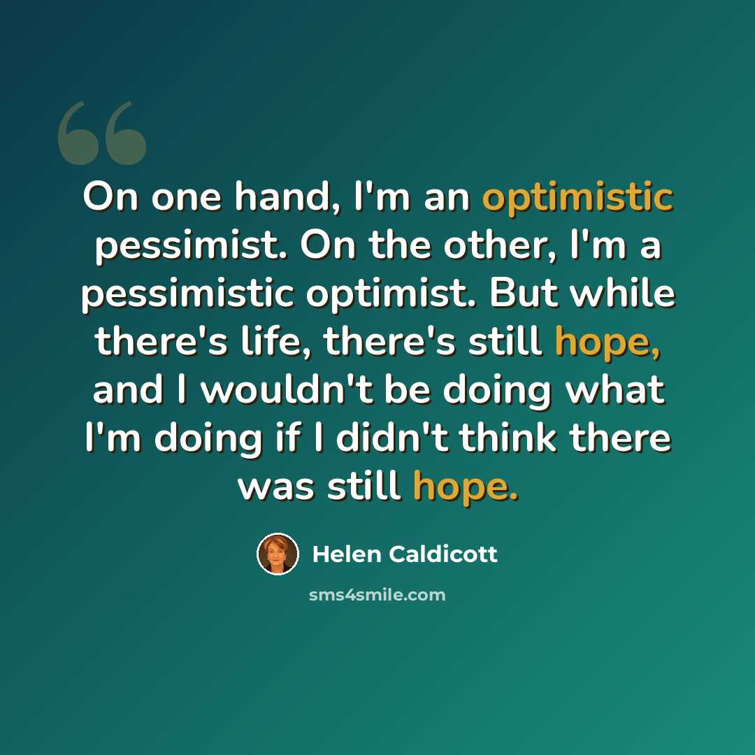 “On one hand, I'm an optimistic pessimist. On the other, I'm a pessimistic optimist. But while there's life, there's still hope, and I wouldn't be doing what I'm doing if I didn't think there was still hope.” quote by Helen Caldicott