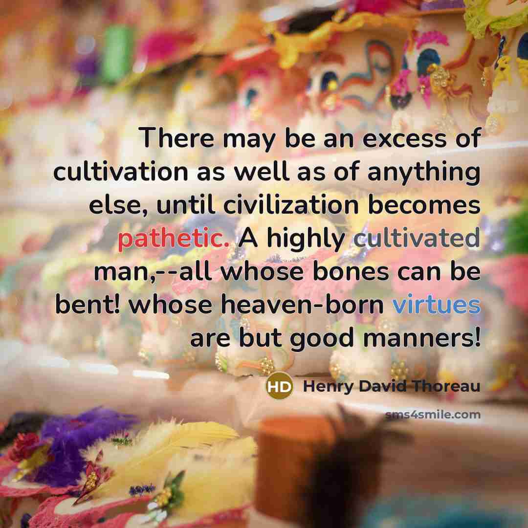“There may be an excess of cultivation as well as of anything else, until civilization becomes pathetic. A highly cultivated man,--all whose bones can be bent! whose heaven-born virtues are but good manners!” quote by Henry David Thoreau